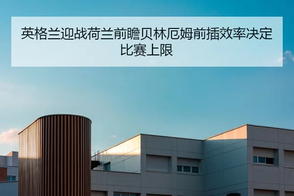英格兰迎战荷兰前瞻贝林厄姆前插效率决定比赛上限